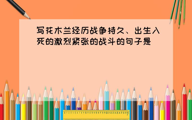 写花木兰经历战争持久、出生入死的激烈紧张的战斗的句子是