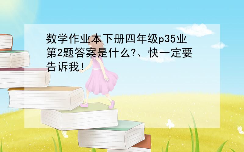 数学作业本下册四年级p35业第2题答案是什么?、快一定要告诉我!