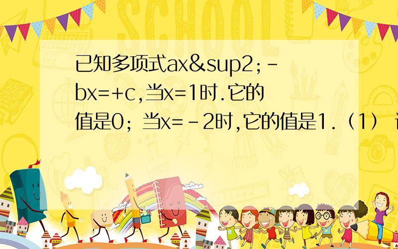 已知多项式ax²-bx=+c,当x=1时.它的值是0；当x=-2时,它的值是1.（1） 试求a+b的值；(2) 求关于x的一元二次方程ax²+bx+c=0的一个根.