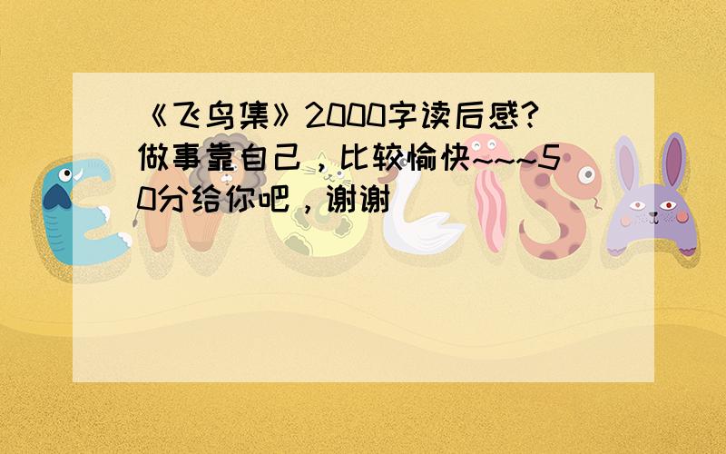 《飞鸟集》2000字读后感?做事靠自己，比较愉快~~~50分给你吧，谢谢