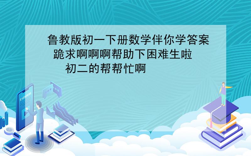 鲁教版初一下册数学伴你学答案 跪求啊啊啊帮助下困难生啦    初二的帮帮忙啊