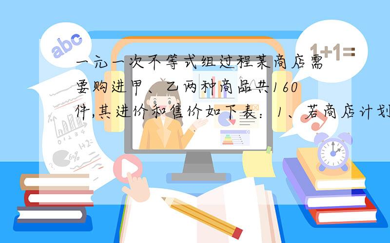 一元一次不等式组过程某商店需要购进甲、乙两种商品共160件,其进价和售价如下表：1、若商店计划销售完这批商品后能获得1100元,甲、乙两种商品应分别购进多少件?2.若商店计划投入资金少