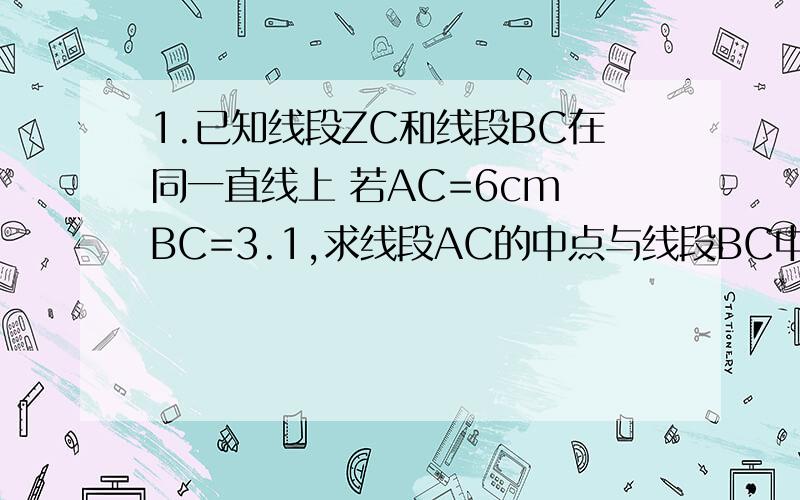 1.已知线段ZC和线段BC在同一直线上 若AC=6cm BC=3.1,求线段AC的中点与线段BC中点之间的距离.2.如图所示 O A B 在同一直线上 ∠BON=29°20′（1）若OM平分∠AON 求∠MON和∠BOM（2）若OM把∠AON分成2：3的