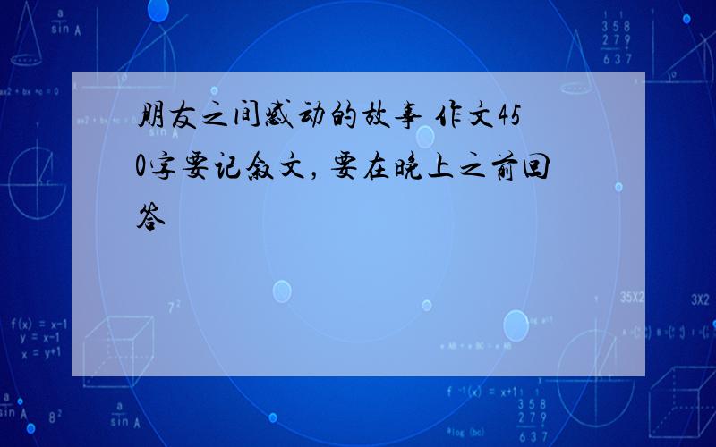 朋友之间感动的故事 作文450字要记叙文，要在晚上之前回答