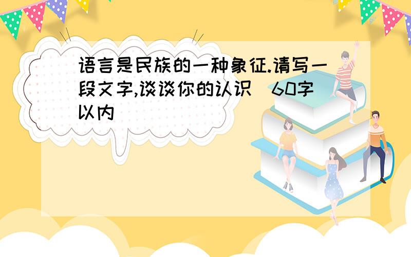 语言是民族的一种象征.请写一段文字,谈谈你的认识（60字以内)