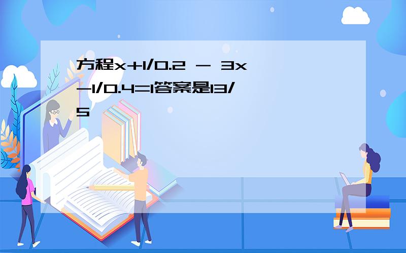 方程x+1/0.2 - 3x-1/0.4=1答案是13/5