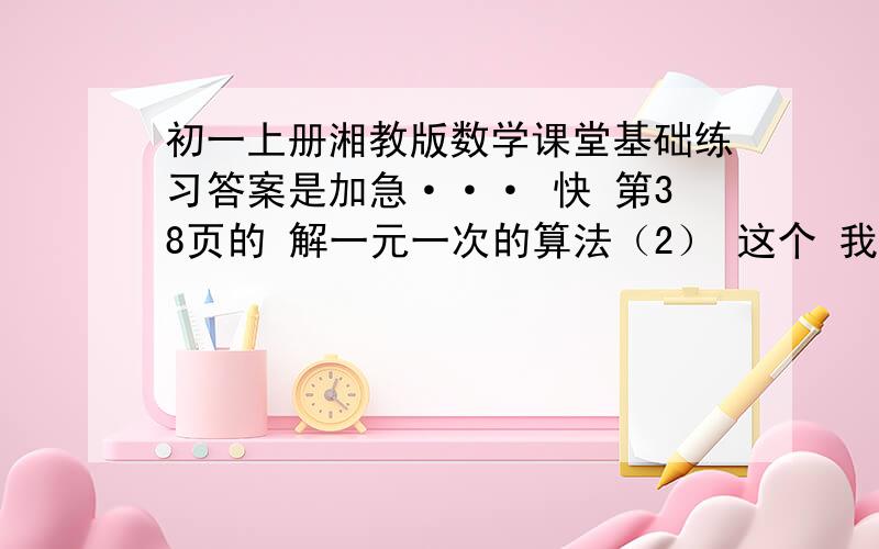 初一上册湘教版数学课堂基础练习答案是加急··· 快 第38页的 解一元一次的算法（2） 这个 我是新手