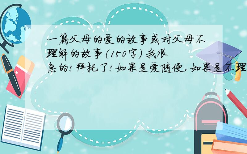 一篇父母的爱的故事或对父母不理解的故事（150字） 我很急的!拜托了!如果是爱随便,如果是不理解的就是（把周末的时间都给我安排满满的）为话题!拜托了各位!很急呀!