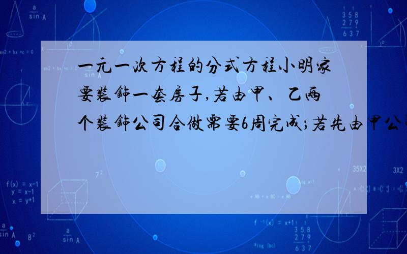 一元一次方程的分式方程小明家要装饰一套房子,若由甲、乙两个装饰公司合做需要6周完成；若先由甲公司做4周后,剩下的工程乙公司来做,则还需要9周才能完成,小明家想选一家公司来做,假