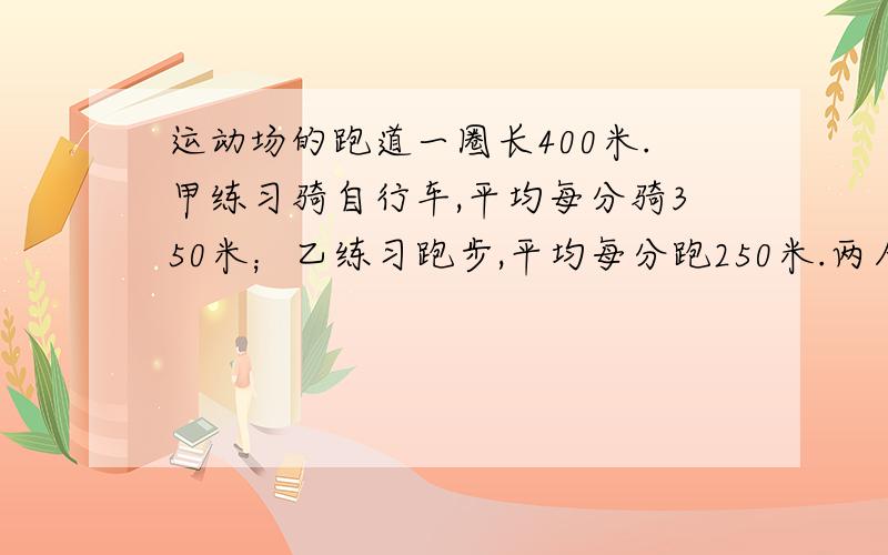 运动场的跑道一圈长400米.甲练习骑自行车,平均每分骑350米；乙练习跑步,平均每分跑250米.两人从同一出同时反向出发,经过多少时间首次相遇?又经过多少时间再次相遇?用方程