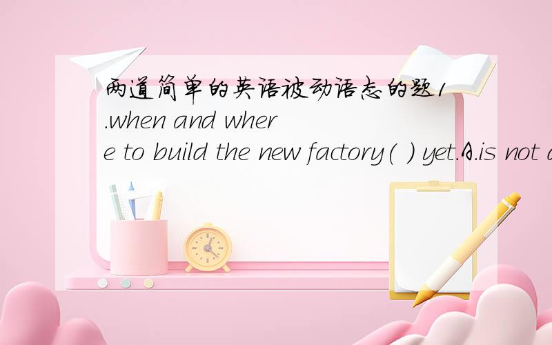 两道简单的英语被动语态的题1.when and where to build the new factory( ) yet.A.is not decided B.are not decidedC.has not decided D.have not decided2.Hundreds of jobs ( ) if the factory closes.A.lose B.will be lostC.are lost D.will lose书