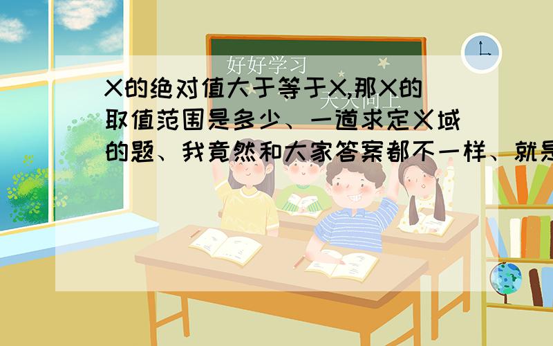 X的绝对值大于等于X,那X的取值范围是多少、一道求定义域的题、我竟然和大家答案都不一样、就是从这步开始不一样的、X的绝对值大于等于X,那么X的取值范围是多少?我写的是X小于等于0