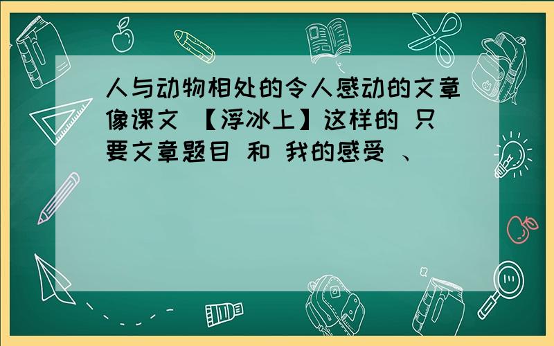 人与动物相处的令人感动的文章像课文 【浮冰上】这样的 只要文章题目 和 我的感受 、