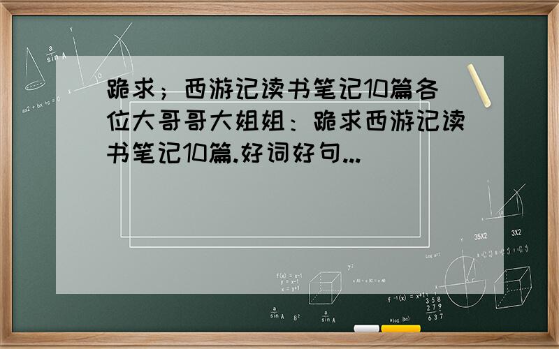 跪求；西游记读书笔记10篇各位大哥哥大姐姐：跪求西游记读书笔记10篇.好词好句...