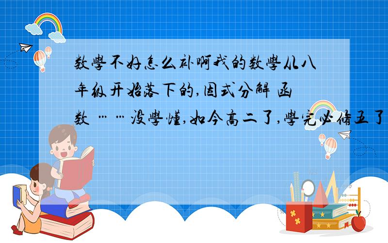 数学不好怎么补啊我的数学从八年级开始落下的,因式分解 函数 ……没学懂,如今高二了,学完必修五了,学选修1-1了 （我是文科生） 数学越来越差了.真是地基没打好,建筑越盖越不行了~思维