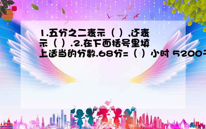 1.五分之二表示（ ）,还表示（ ）.2.在下面括号里填上适当的分数.68分=（ ）小时 5200千克=（ ）吨400毫升=（ ）升 32平方分米=（ ）平方米3.12的分数单位是（ ）4.分母是15的最简的真分数一共