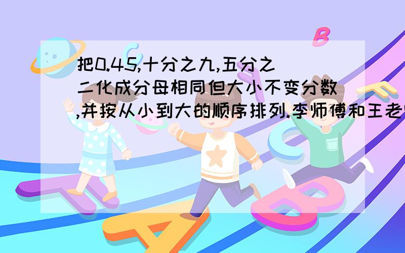 把0.45,十分之九,五分之二化成分母相同但大小不变分数,并按从小到大的顺序排列.李师傅和王老师计划每天分别加工120个零件,到中午,王师傅还有八分之五没有完成,李师傅还有十二分之七没