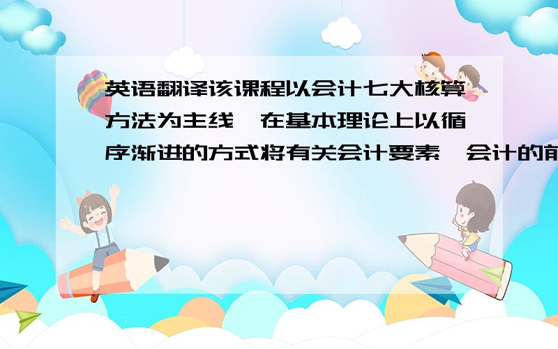 英语翻译该课程以会计七大核算方法为主线,在基本理论上以循序渐进的方式将有关会计要素、会计的前提条件和会计准则等贯穿在教学过程中加以阐述；在基本方法上强调常用会计处理方法