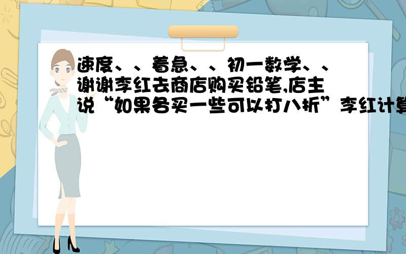 速度、、着急、、初一数学、、谢谢李红去商店购买铅笔,店主说“如果各买一些可以打八折”李红计算了一下,如果买50支可以比按原价够买省6元,那每支铅笔的原价多少元?用方程