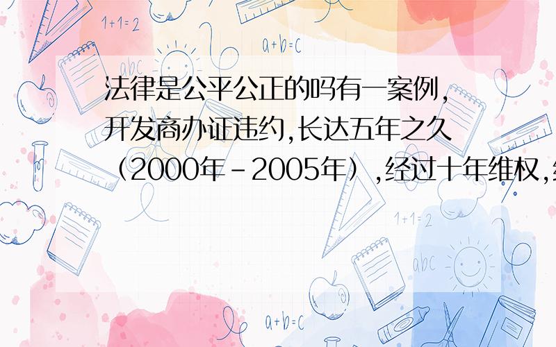 法律是公平公正的吗有一案例,开发商办证违约,长达五年之久（2000年-2005年）,经过十年维权,终于得到了重庆市高院审理的终审判决书,该判决书于2010年11月15日下达,于当月17日生效（是开发商