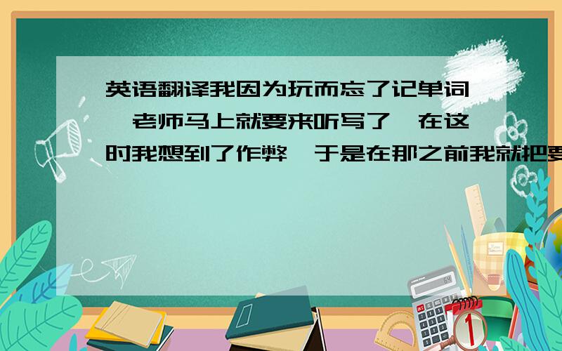 英语翻译我因为玩而忘了记单词,老师马上就要来听写了,在这时我想到了作弊,于是在那之前我就把要听写的单词放在了本子下,但还是在听写之前占胜了自己把本子收好了.收好之后我才发现