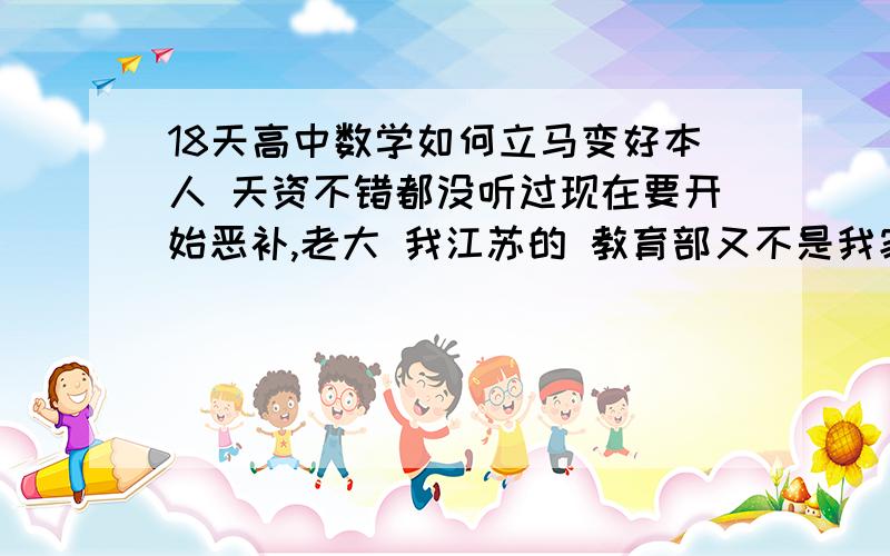 18天高中数学如何立马变好本人 天资不错都没听过现在要开始恶补,老大 我江苏的 教育部又不是我家开的！