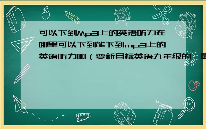 可以下到Mp3上的英语听力在哪里可以下到能下到mp3上的英语听力啊（要新目标英语九年级的,最好是一个单元一个单元那样的）.....