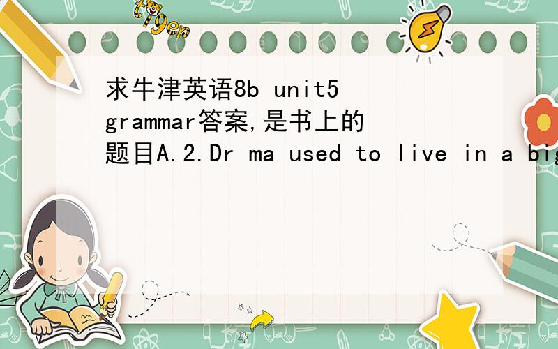 求牛津英语8b unit5 grammar答案,是书上的题目A.2.Dr ma used to live in a big flat3,Dr ma used to operate on two or three patients a day4.Dr ma used to go out with his friends at weekend5Dr ma used to spend a lot of money on going out to re