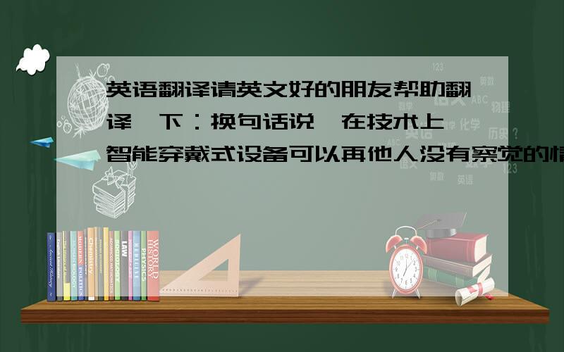 英语翻译请英文好的朋友帮助翻译一下：换句话说,在技术上,智能穿戴式设备可以再他人没有察觉的情况下,记录有关他人的任何数据.