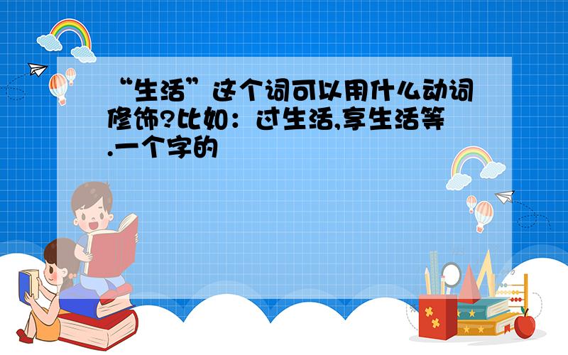 “生活”这个词可以用什么动词修饰?比如：过生活,享生活等.一个字的