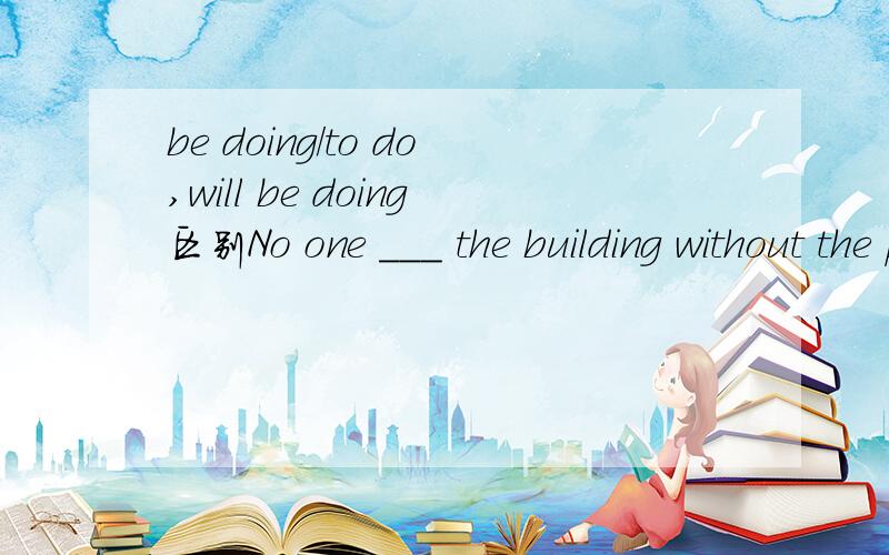 be doing/to do,will be doing区别No one ___ the building without the permission of the policeA.is leavingB.has leftC.is to leaveD.will be living