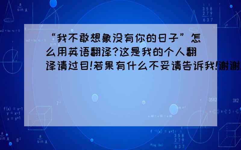 “我不敢想象没有你的日子”怎么用英语翻译?这是我的个人翻译请过目!若果有什么不妥请告诉我!谢谢!.“I can't imagine me without your days.