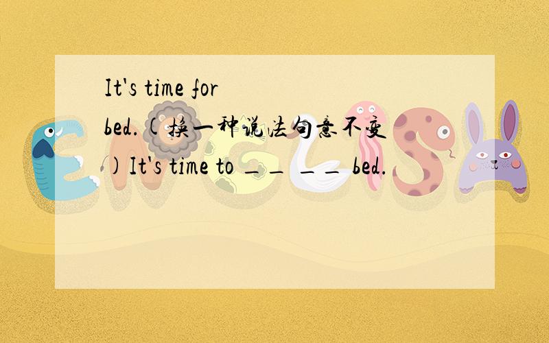 It's time for bed.(换一种说法句意不变)It's time to __ __ bed.