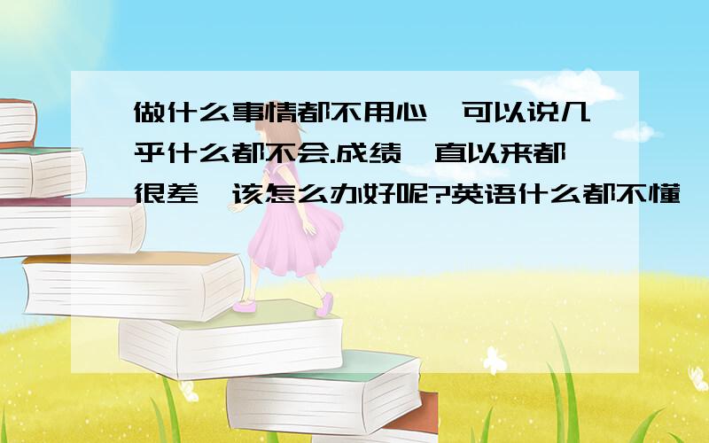 做什么事情都不用心,可以说几乎什么都不会.成绩一直以来都很差,该怎么办好呢?英语什么都不懂,可以说根本就没入门.作为家长我都烦死了.在这样下去我怕真的孩子完全要毁掉啦!现在给他