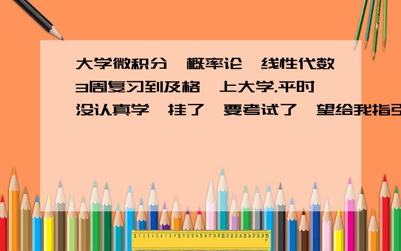 大学微积分,概率论,线性代数3周复习到及格,上大学.平时没认真学,挂了,要考试了,望给我指引,大概如何复习,可以短时间提高成绩,本来我数学就不好,基本上没碰,这三周我时间很充足,也会很