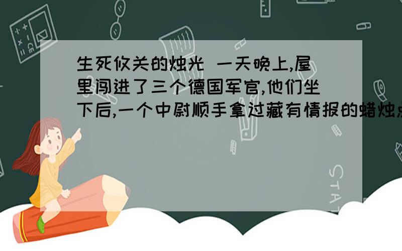 生死攸关的烛光 一天晚上,屋里闯进了三个德国军官,他们坐下后,一个中尉顺手拿过藏有情报的蜡烛点燃,放到少校军官面前.伯诺德夫人知道,万一蜡烛点燃到金属管处就会自动熄灭,蜡烛的秘