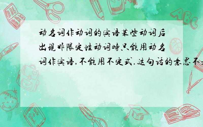 动名词作动词的宾语某些动词后出现非限定性动词时只能用动名词作宾语,不能用不定式.这句话的意思不是很明白,谁能按着这个意思例出几个句子出来吗?不要太复杂的句子简单能懂的那种就