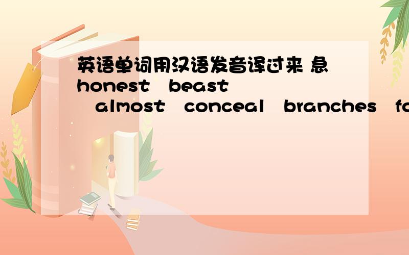 英语单词用汉语发音译过来 急honest   beast   almost   conceal   branches   foegot   promise below   posinf   dead   holds   breath   smells   deach   without harming   whisper   such   selfish   indeed  今晚上就要用,知道几个说