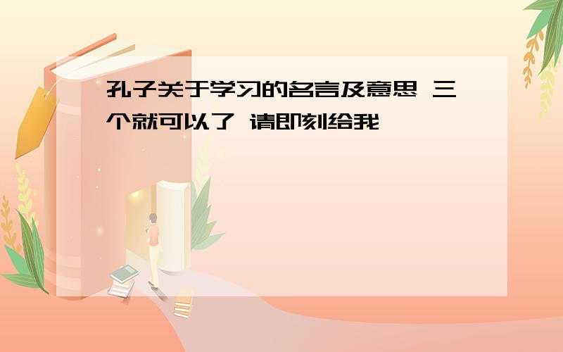 孔子关于学习的名言及意思 三个就可以了 请即刻给我