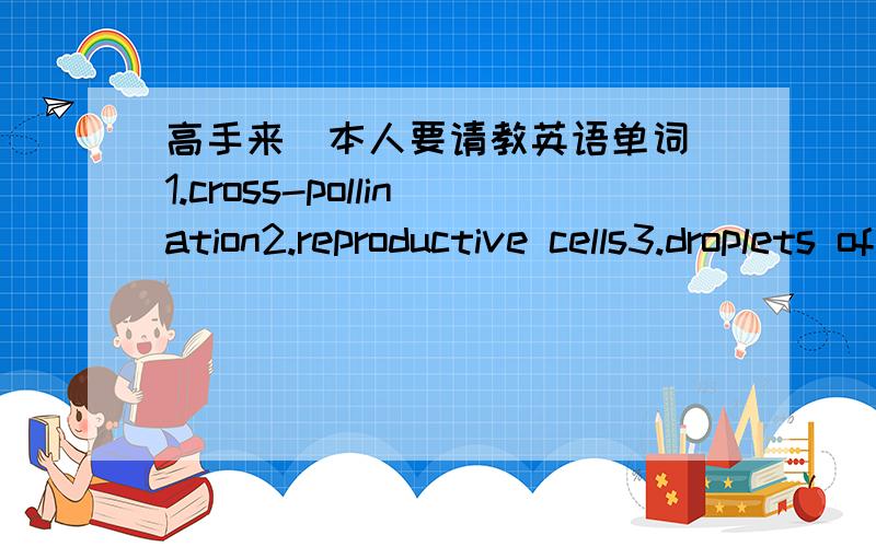 高手来（本人要请教英语单词）1.cross-pollination2.reproductive cells3.droplets of water4.vary in size and shape5.remain alive6.circulatory system