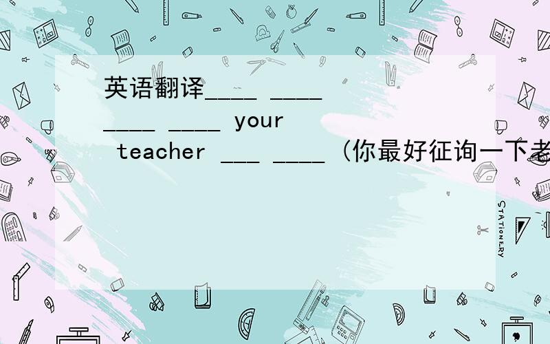 英语翻译____ ____ ____ ____ your teacher ___ ____ (你最好征询一下老师的建议)