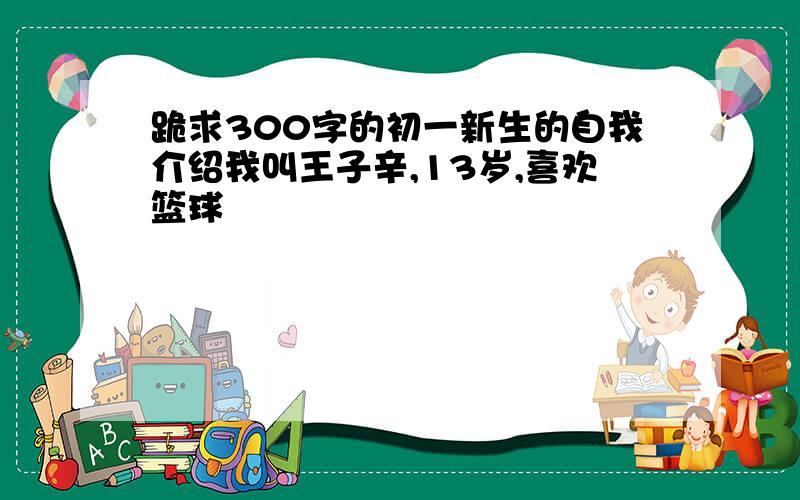 跪求300字的初一新生的自我介绍我叫王子辛,13岁,喜欢篮球