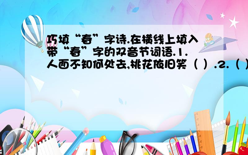 巧填“春”字诗.在横线上填入带“春”字的双音节词语.1.人面不知何处去,桃花依旧笑（ ）.2.（ ）秋月何时了,往事知多少?3.小楼一夜听（ ）,深巷明朝卖杏花.4.映阶碧草自（ ）,隔叶黄鹂空