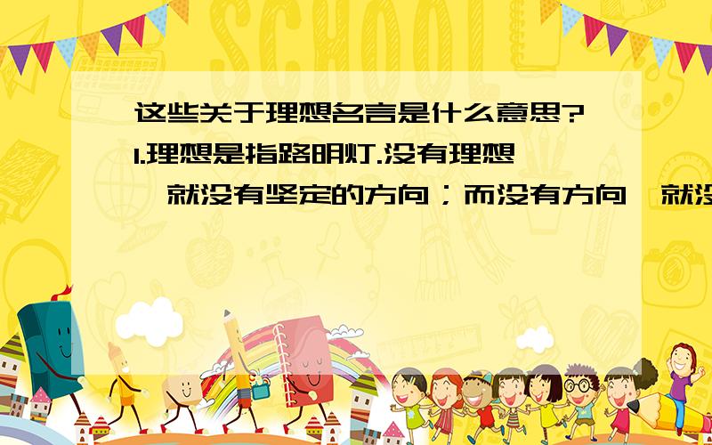 这些关于理想名言是什么意思?1.理想是指路明灯.没有理想,就没有坚定的方向；而没有方向,就没有生活.（列夫·托尔斯泰）2.每个人都有一定的理想,这种理想决定着他的努力和判断的方向.就