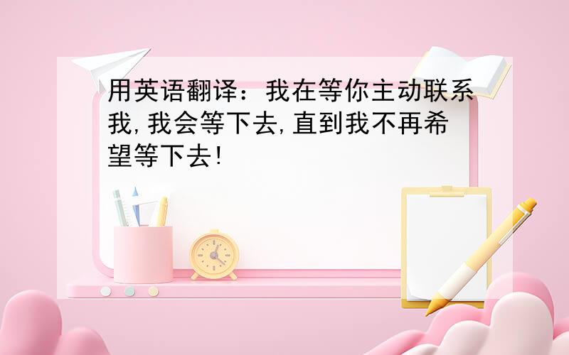 用英语翻译：我在等你主动联系我,我会等下去,直到我不再希望等下去!