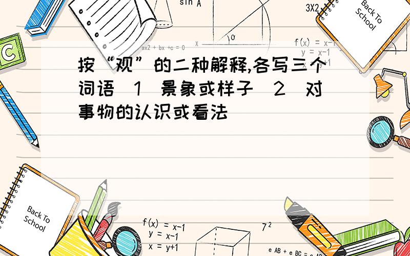 按“观”的二种解释,各写三个词语（1）景象或样子（2）对事物的认识或看法