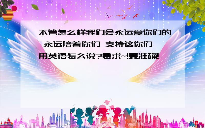 不管怎么样我们会永远爱你们的 永远陪着你们 支持这你们 用英语怎么说?急求~!要准确!