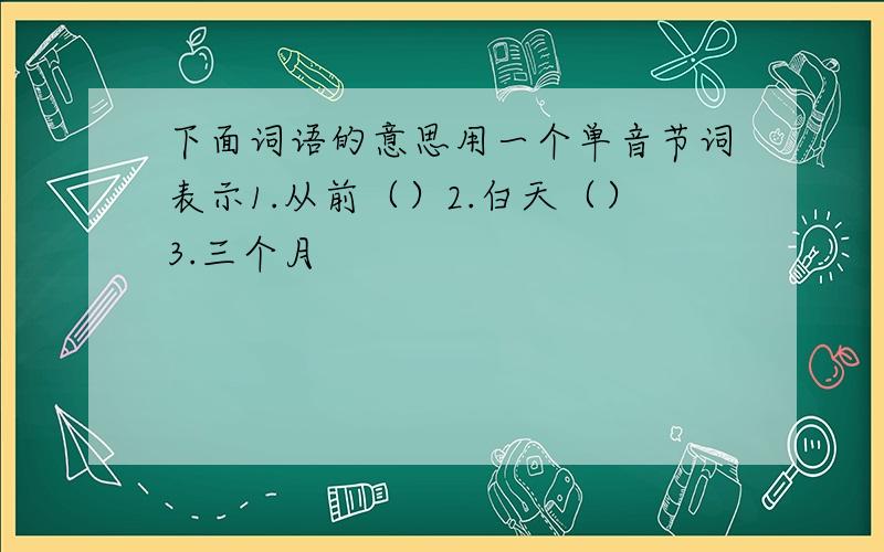 下面词语的意思用一个单音节词表示1.从前（）2.白天（）3.三个月