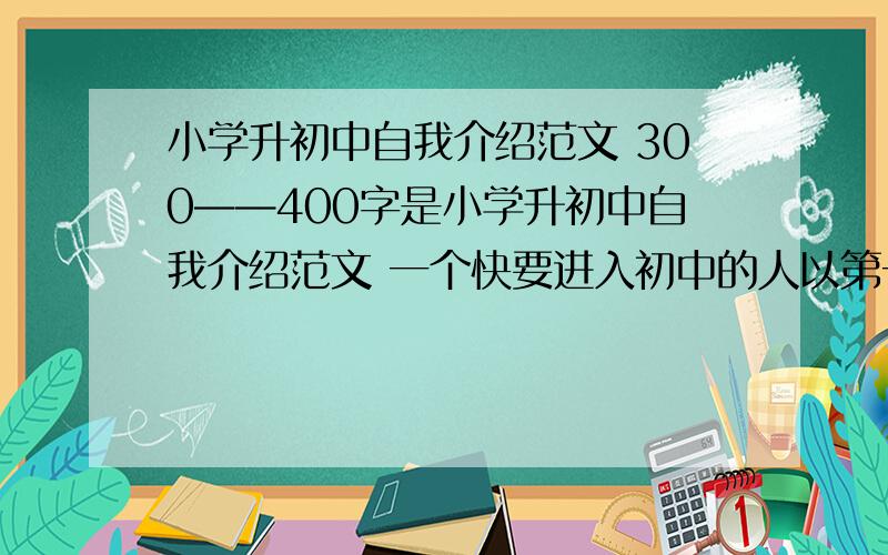 小学升初中自我介绍范文 300——400字是小学升初中自我介绍范文 一个快要进入初中的人以第一人称,男的 比较内向 字不怎么样 ok 就这些