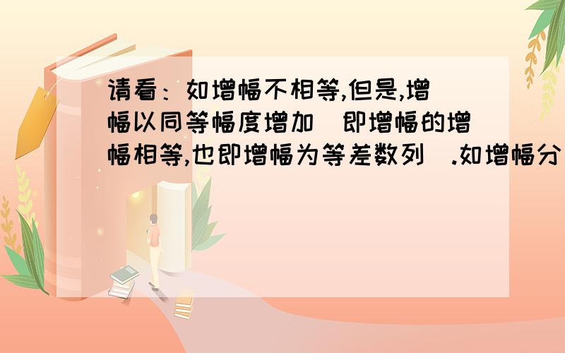 请看：如增幅不相等,但是,增幅以同等幅度增加（即增幅的增幅相等,也即增幅为等差数列）.如增幅分别为3、5、7、9,说明增幅以同等幅度增加.此种数列第n位的数也有一种通用求法.基本思路